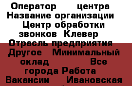 Оператор Call-центра › Название организации ­ Центр обработки звонков «Клевер» › Отрасль предприятия ­ Другое › Минимальный оклад ­ 55 000 - Все города Работа » Вакансии   . Ивановская обл.